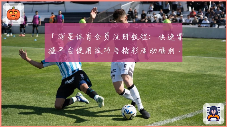「海星体育会员注册教程:快速掌握平台使用技巧与精彩活动福利」