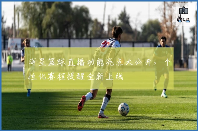 海星篮球直播功能亮点大公开，个性化赛程提醒全新上线