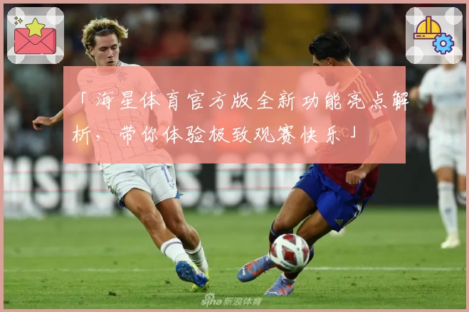 「海星体育官方版全新功能亮点解析，带你体验极致观赛快乐」