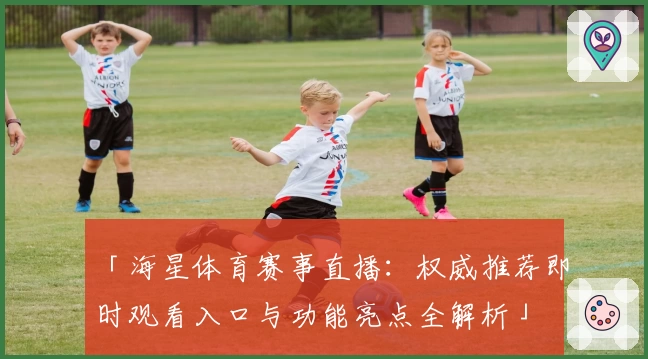 「海星体育赛事直播：权威推荐即时观看入口与功能亮点全解析」