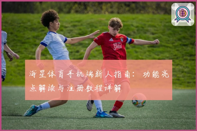海星体育手机端新人指南:功能亮点解读与注册教程详解