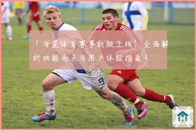 「海星体育赛事新版上线！全面解析功能亮点与用户体验指南」