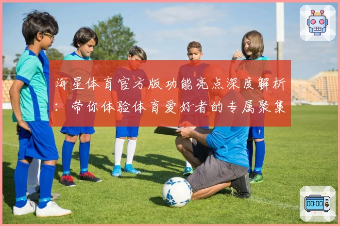 海星体育官方版功能亮点深度解析：带你体验体育爱好者的专属聚集地