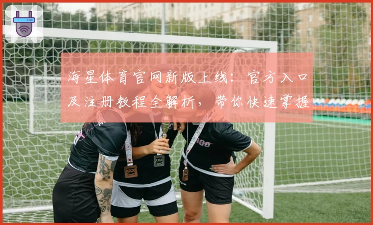 海星体育官网新版上线：官方入口及注册教程全解析，带你快速掌握使用技巧