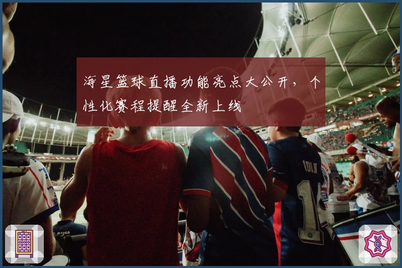 海星篮球直播功能亮点大公开，个性化赛程提醒全新上线