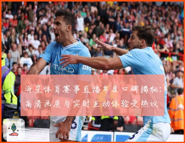 海星体育赛事直播年度口碑揭秘：高清画质与实时互动体验受热议
