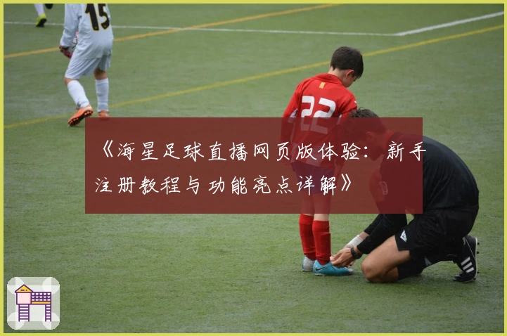 《海星足球直播网页版体验：新手注册教程与功能亮点详解》