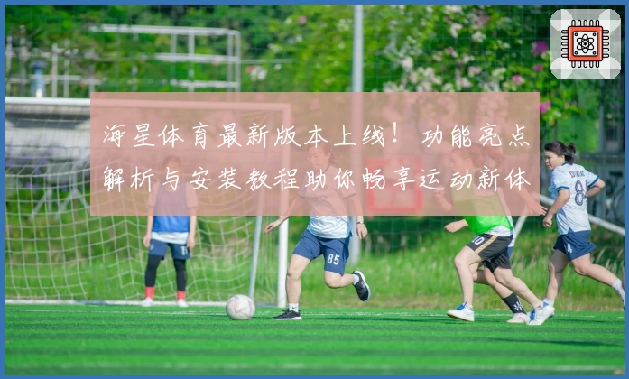海星体育最新版本上线！功能亮点解析与安装教程助你畅享运动新体验