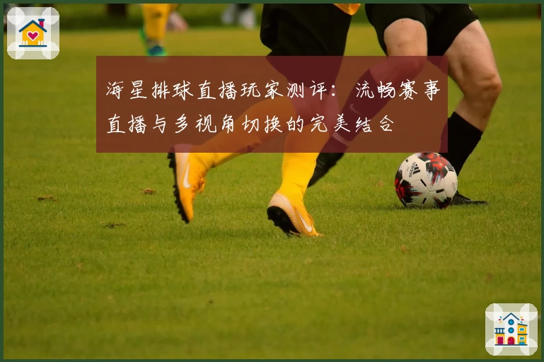 海星排球直播玩家测评：流畅赛事直播与多视角切换的完美结合