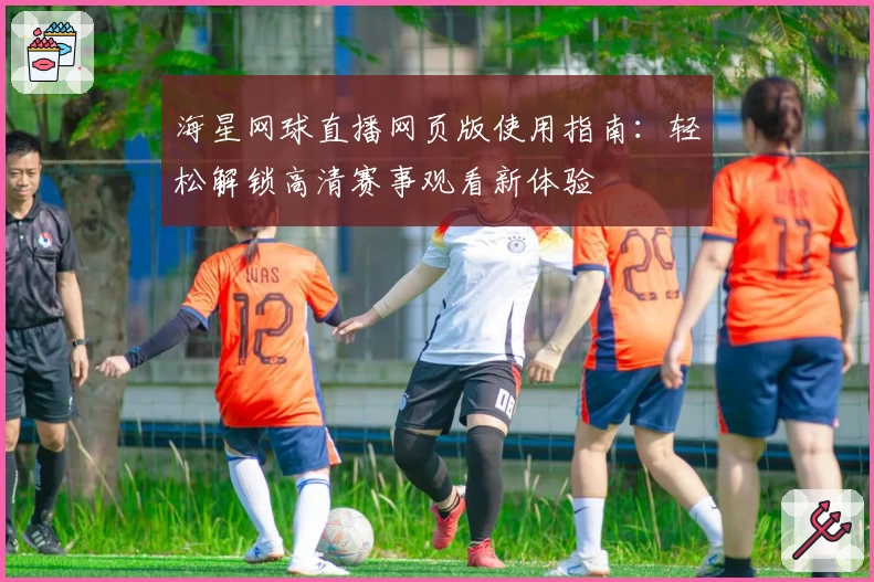 海星网球直播网页版使用指南：轻松解锁高清赛事观看新体验