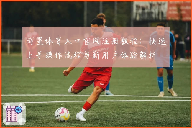 海星体育入口官网注册教程：快速上手操作流程与新用户体验解析