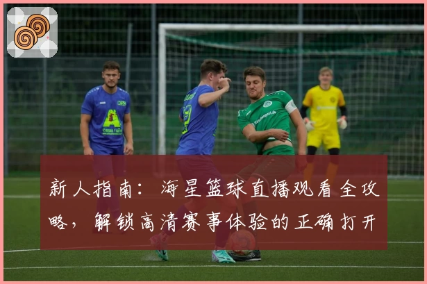 新人指南：海星篮球直播观看全攻略，解锁高清赛事体验的正确打开方式