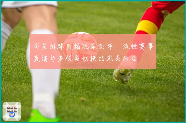 海星排球直播玩家测评：流畅赛事直播与多视角切换的完美结合