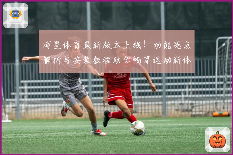海星体育最新版本上线！功能亮点解析与安装教程助你畅享运动新体验