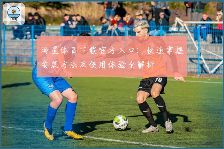 海星体育下载官方入口：快速掌握安装方法及使用体验全解析