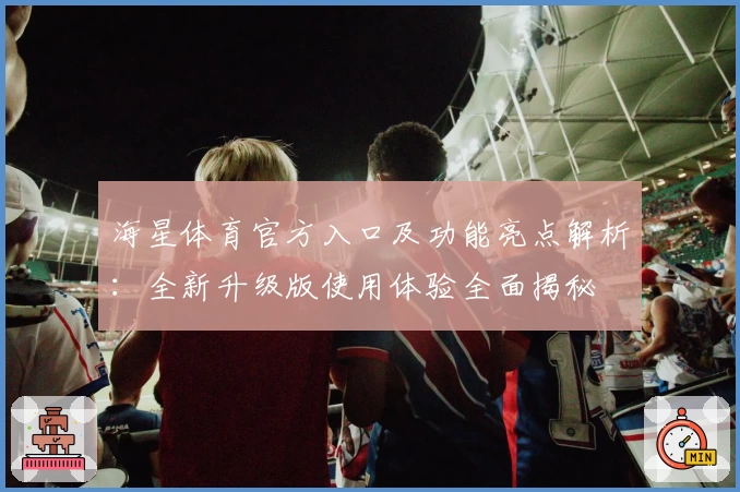 海星体育官方入口及功能亮点解析：全新升级版使用体验全面揭秘