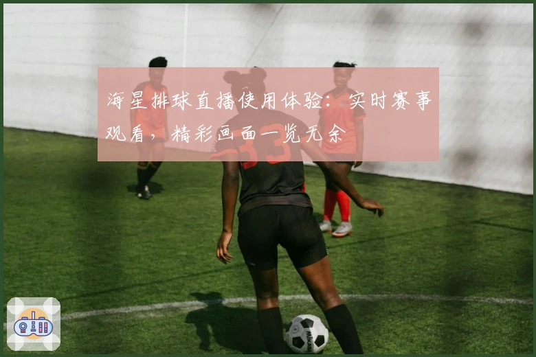海星排球直播使用体验：实时赛事观看，精彩画面一览无余