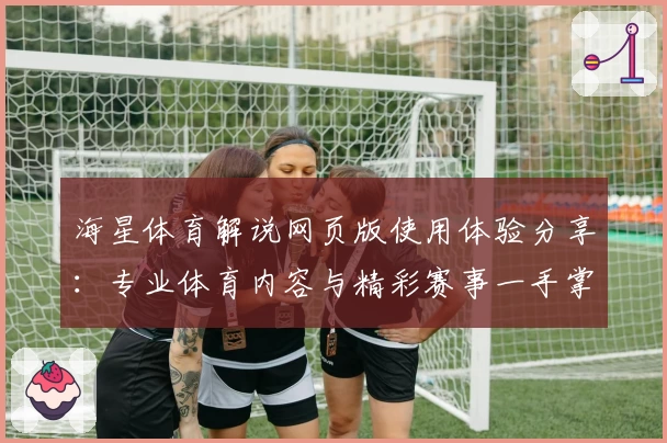 海星体育解说网页版使用体验分享：专业体育内容与精彩赛事一手掌握