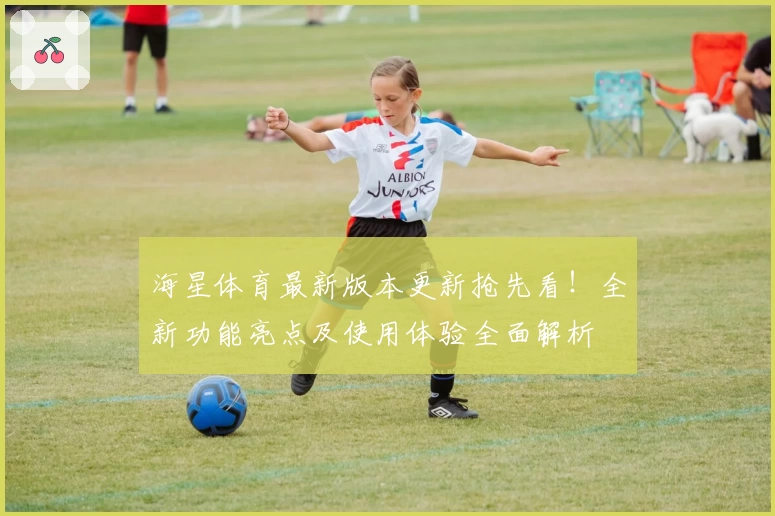 海星体育最新版本更新抢先看！全新功能亮点及使用体验全面解析