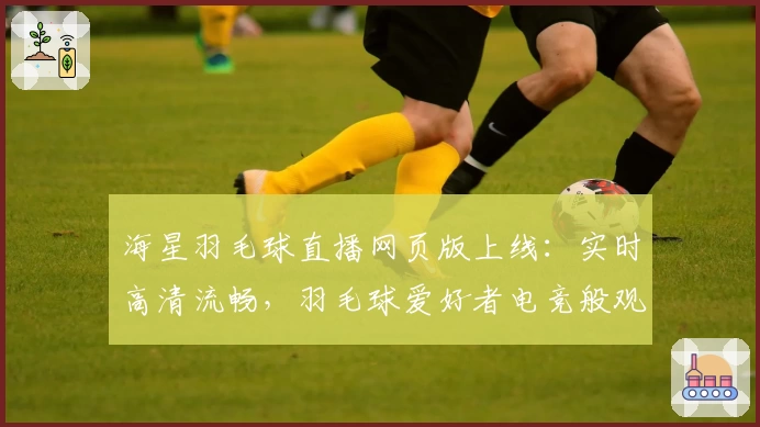 海星羽毛球直播网页版上线：实时高清流畅，羽毛球爱好者电竞般观赛体验