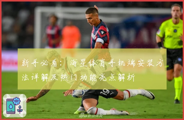 新手必看：海星体育手机端安装方法详解及热门功能亮点解析