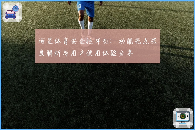 海星体育安全性评测：功能亮点深度解析与用户使用体验分享