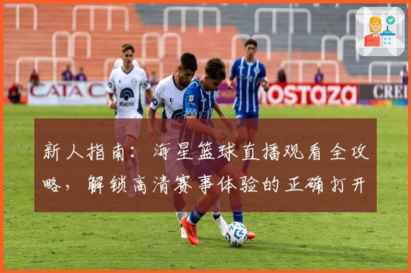 新人指南：海星篮球直播观看全攻略，解锁高清赛事体验的正确打开方式