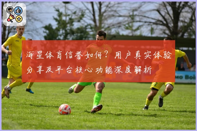 海星体育信誉如何？用户真实体验分享及平台核心功能深度解析